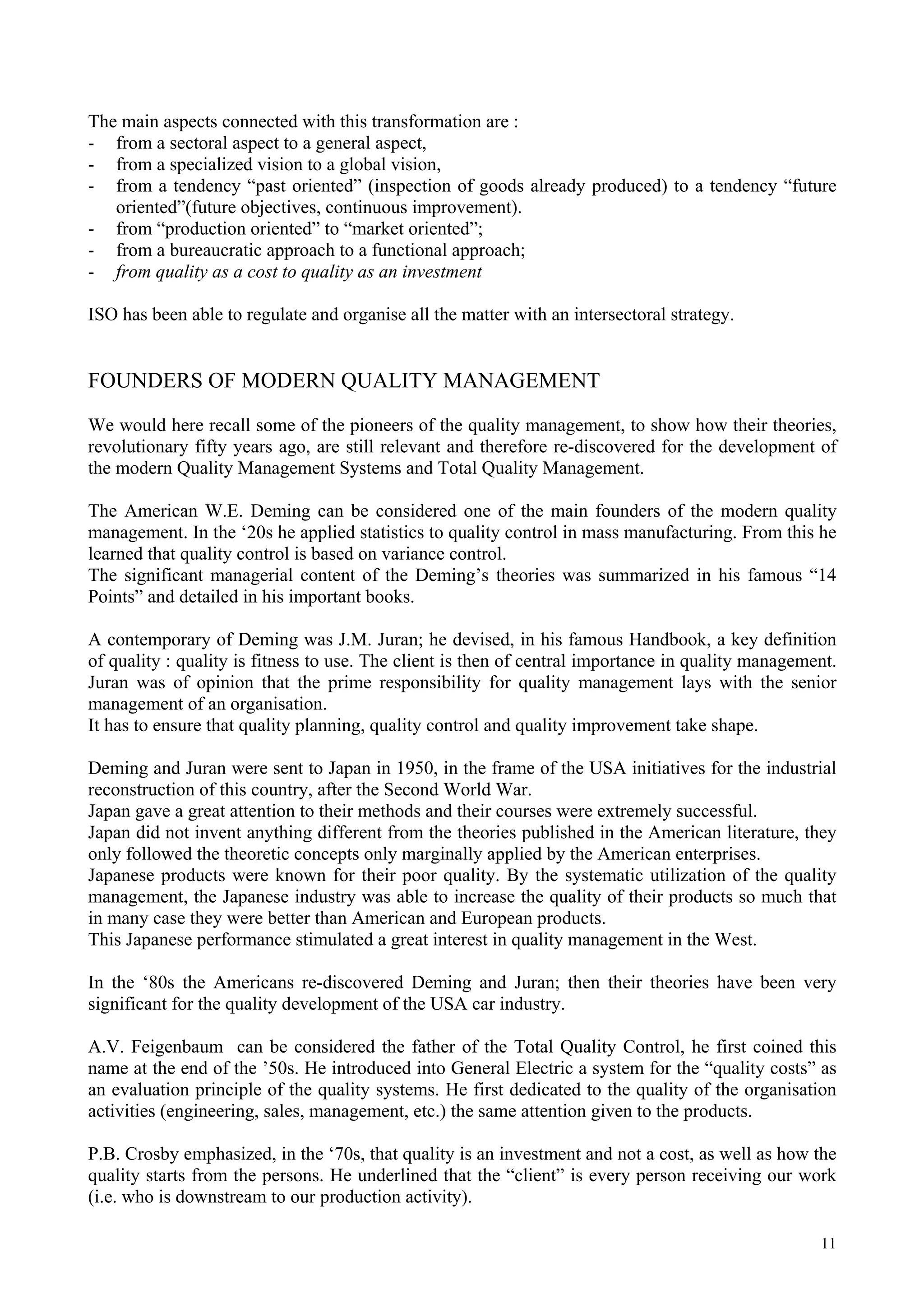 The main aspects connected with this transformation are :
- from a sectoral aspect to a general aspect,
- from a specialized vision to a global vision,
- from a tendency “past oriented” (inspection of goods already produced) to a tendency “future
oriented”(future objectives, continuous improvement).
- from “production oriented” to “market oriented”;
- from a bureaucratic approach to a functional approach;
- from quality as a cost to quality as an investment
ISO has been able to regulate and organise all the matter with an intersectoral strategy.
FOUNDERS OF MODERN QUALITY MANAGEMENT
We would here recall some of the pioneers of the quality management, to show how their theories,
revolutionary fifty years ago, are still relevant and therefore re-discovered for the development of
the modern Quality Management Systems and Total Quality Management.
The American W.E. Deming can be considered one of the main founders of the modern quality
management. In the ‘20s he applied statistics to quality control in mass manufacturing. From this he
learned that quality control is based on variance control.
The significant managerial content of the Deming’s theories was summarized in his famous “14
Points” and detailed in his important books.
A contemporary of Deming was J.M. Juran; he devised, in his famous Handbook, a key definition
of quality : quality is fitness to use. The client is then of central importance in quality management.
Juran was of opinion that the prime responsibility for quality management lays with the senior
management of an organisation.
It has to ensure that quality planning, quality control and quality improvement take shape.
Deming and Juran were sent to Japan in 1950, in the frame of the USA initiatives for the industrial
reconstruction of this country, after the Second World War.
Japan gave a great attention to their methods and their courses were extremely successful.
Japan did not invent anything different from the theories published in the American literature, they
only followed the theoretic concepts only marginally applied by the American enterprises.
Japanese products were known for their poor quality. By the systematic utilization of the quality
management, the Japanese industry was able to increase the quality of their products so much that
in many case they were better than American and European products.
This Japanese performance stimulated a great interest in quality management in the West.
In the ‘80s the Americans re-discovered Deming and Juran; then their theories have been very
significant for the quality development of the USA car industry.
A.V. Feigenbaum can be considered the father of the Total Quality Control, he first coined this
name at the end of the ’50s. He introduced into General Electric a system for the “quality costs” as
an evaluation principle of the quality systems. He first dedicated to the quality of the organisation
activities (engineering, sales, management, etc.) the same attention given to the products.
P.B. Crosby emphasized, in the ‘70s, that quality is an investment and not a cost, as well as how the
quality starts from the persons. He underlined that the “client” is every person receiving our work
(i.e. who is downstream to our production activity).
11
 