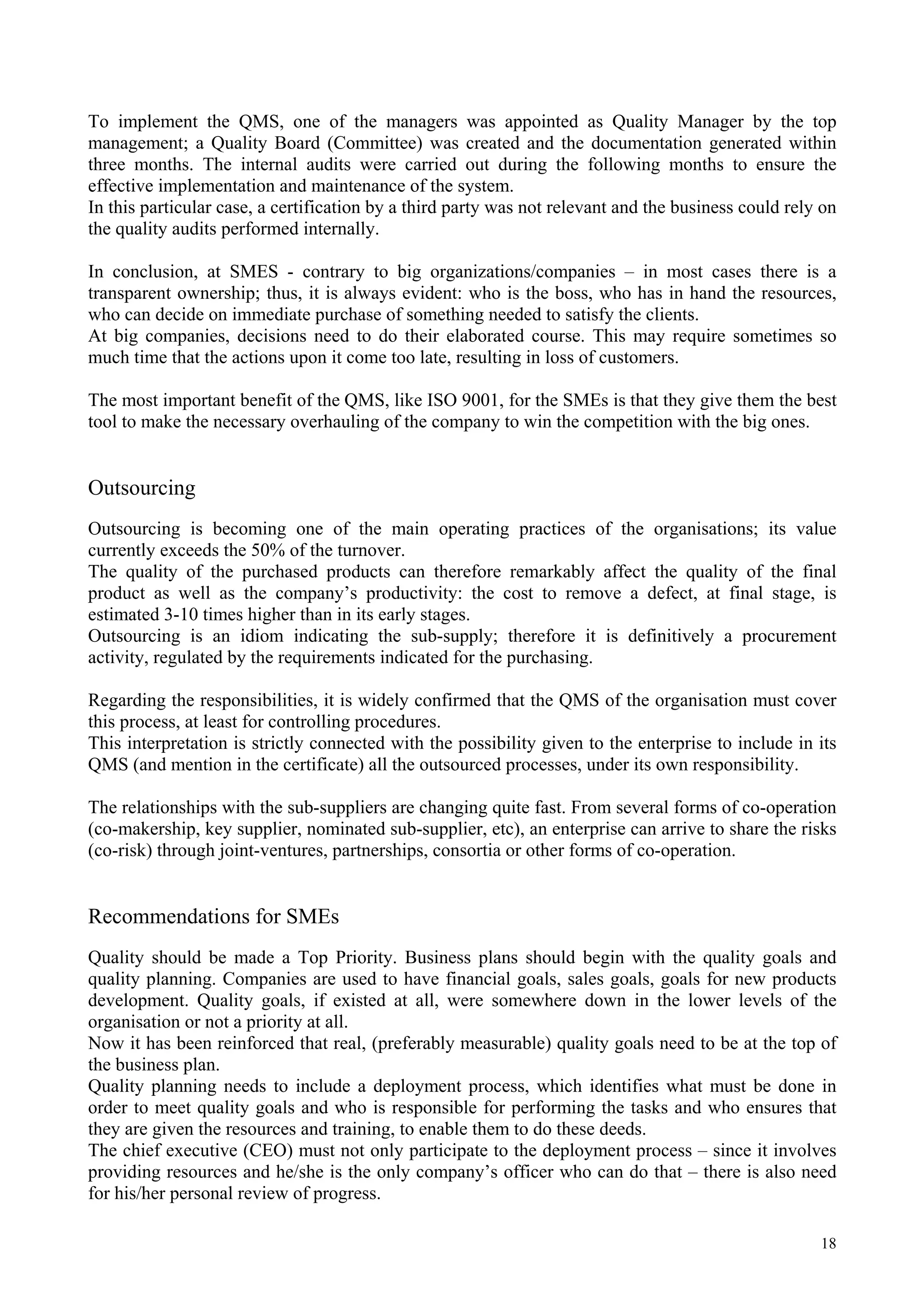 To implement the QMS, one of the managers was appointed as Quality Manager by the top
management; a Quality Board (Committee) was created and the documentation generated within
three months. The internal audits were carried out during the following months to ensure the
effective implementation and maintenance of the system.
In this particular case, a certification by a third party was not relevant and the business could rely on
the quality audits performed internally.
In conclusion, at SMES - contrary to big organizations/companies – in most cases there is a
transparent ownership; thus, it is always evident: who is the boss, who has in hand the resources,
who can decide on immediate purchase of something needed to satisfy the clients.
At big companies, decisions need to do their elaborated course. This may require sometimes so
much time that the actions upon it come too late, resulting in loss of customers.
The most important benefit of the QMS, like ISO 9001, for the SMEs is that they give them the best
tool to make the necessary overhauling of the company to win the competition with the big ones.
Outsourcing
Outsourcing is becoming one of the main operating practices of the organisations; its value
currently exceeds the 50% of the turnover.
The quality of the purchased products can therefore remarkably affect the quality of the final
product as well as the company’s productivity: the cost to remove a defect, at final stage, is
estimated 3-10 times higher than in its early stages.
Outsourcing is an idiom indicating the sub-supply; therefore it is definitively a procurement
activity, regulated by the requirements indicated for the purchasing.
Regarding the responsibilities, it is widely confirmed that the QMS of the organisation must cover
this process, at least for controlling procedures.
This interpretation is strictly connected with the possibility given to the enterprise to include in its
QMS (and mention in the certificate) all the outsourced processes, under its own responsibility.
The relationships with the sub-suppliers are changing quite fast. From several forms of co-operation
(co-makership, key supplier, nominated sub-supplier, etc), an enterprise can arrive to share the risks
(co-risk) through joint-ventures, partnerships, consortia or other forms of co-operation.
Recommendations for SMEs
Quality should be made a Top Priority. Business plans should begin with the quality goals and
quality planning. Companies are used to have financial goals, sales goals, goals for new products
development. Quality goals, if existed at all, were somewhere down in the lower levels of the
organisation or not a priority at all.
Now it has been reinforced that real, (preferably measurable) quality goals need to be at the top of
the business plan.
Quality planning needs to include a deployment process, which identifies what must be done in
order to meet quality goals and who is responsible for performing the tasks and who ensures that
they are given the resources and training, to enable them to do these deeds.
The chief executive (CEO) must not only participate to the deployment process – since it involves
providing resources and he/she is the only company’s officer who can do that – there is also need
for his/her personal review of progress.
18
 