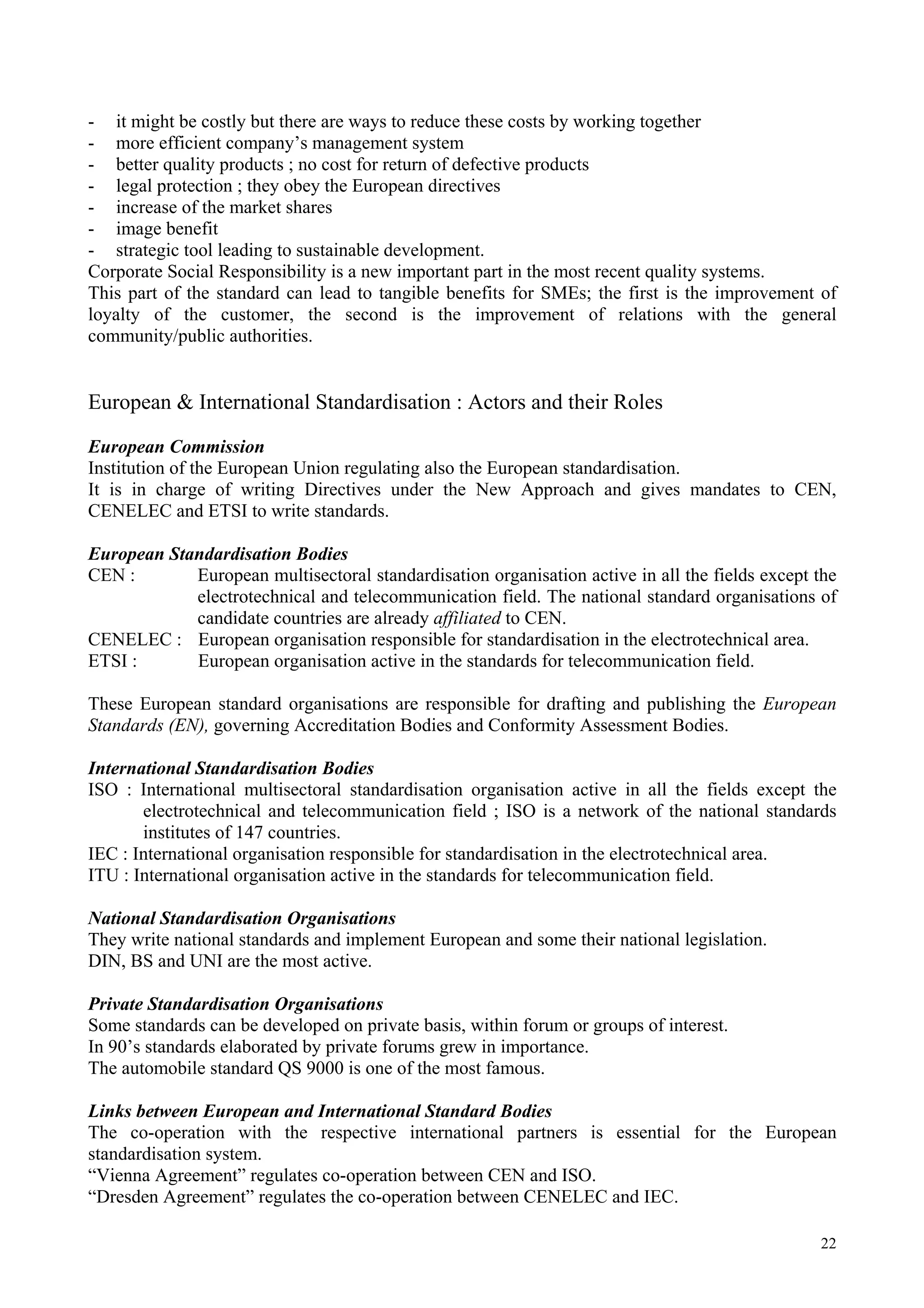 - it might be costly but there are ways to reduce these costs by working together
- more efficient company’s management system
- better quality products ; no cost for return of defective products
- legal protection ; they obey the European directives
- increase of the market shares
- image benefit
- strategic tool leading to sustainable development.
Corporate Social Responsibility is a new important part in the most recent quality systems.
This part of the standard can lead to tangible benefits for SMEs; the first is the improvement of
loyalty of the customer, the second is the improvement of relations with the general
community/public authorities.
European & International Standardisation : Actors and their Roles
European Commission
Institution of the European Union regulating also the European standardisation.
It is in charge of writing Directives under the New Approach and gives mandates to CEN,
CENELEC and ETSI to write standards.
European Standardisation Bodies
CEN : European multisectoral standardisation organisation active in all the fields except the
electrotechnical and telecommunication field. The national standard organisations of
candidate countries are already affiliated to CEN.
CENELEC : European organisation responsible for standardisation in the electrotechnical area.
ETSI : European organisation active in the standards for telecommunication field.
These European standard organisations are responsible for drafting and publishing the European
Standards (EN), governing Accreditation Bodies and Conformity Assessment Bodies.
International Standardisation Bodies
ISO : International multisectoral standardisation organisation active in all the fields except the
electrotechnical and telecommunication field ; ISO is a network of the national standards
institutes of 147 countries.
IEC : International organisation responsible for standardisation in the electrotechnical area.
ITU : International organisation active in the standards for telecommunication field.
National Standardisation Organisations
They write national standards and implement European and some their national legislation.
DIN, BS and UNI are the most active.
Private Standardisation Organisations
Some standards can be developed on private basis, within forum or groups of interest.
In 90’s standards elaborated by private forums grew in importance.
The automobile standard QS 9000 is one of the most famous.
Links between European and International Standard Bodies
The co-operation with the respective international partners is essential for the European
standardisation system.
“Vienna Agreement” regulates co-operation between CEN and ISO.
“Dresden Agreement” regulates the co-operation between CENELEC and IEC.
22
 