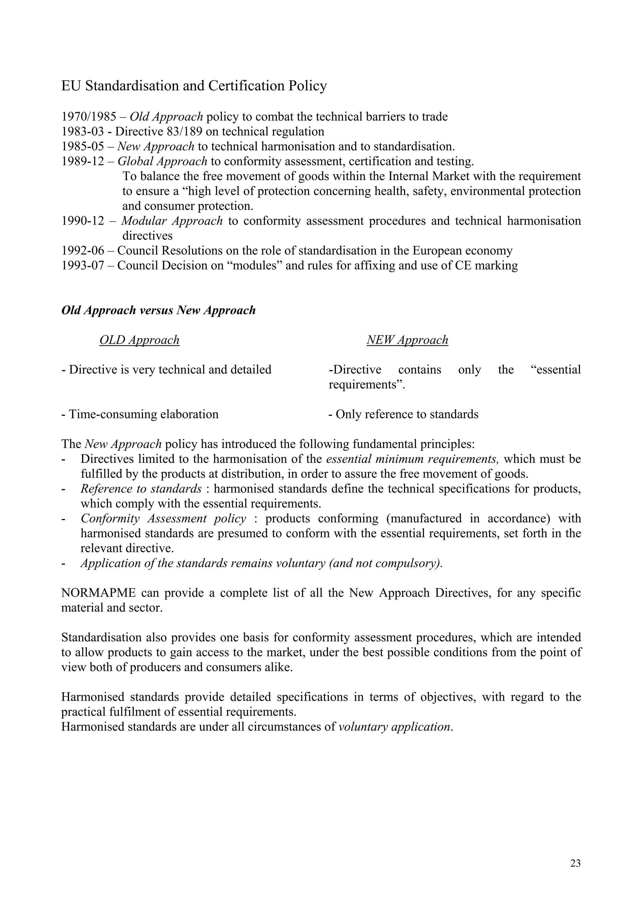 EU Standardisation and Certification Policy
1970/1985 – Old Approach policy to combat the technical barriers to trade
1983-03 - Directive 83/189 on technical regulation
1985-05 – New Approach to technical harmonisation and to standardisation.
1989-12 – Global Approach to conformity assessment, certification and testing.
To balance the free movement of goods within the Internal Market with the requirement
to ensure a “high level of protection concerning health, safety, environmental protection
and consumer protection.
1990-12 – Modular Approach to conformity assessment procedures and technical harmonisation
directives
1992-06 – Council Resolutions on the role of standardisation in the European economy
1993-07 – Council Decision on “modules” and rules for affixing and use of CE marking
Old Approach versus New Approach
OLD Approach NEW Approach
- Directive is very technical and detailed -Directive contains only the “essential
requirements”.
- Time-consuming elaboration - Only reference to standards
The New Approach policy has introduced the following fundamental principles:
- Directives limited to the harmonisation of the essential minimum requirements, which must be
fulfilled by the products at distribution, in order to assure the free movement of goods.
- Reference to standards : harmonised standards define the technical specifications for products,
which comply with the essential requirements.
- Conformity Assessment policy : products conforming (manufactured in accordance) with
harmonised standards are presumed to conform with the essential requirements, set forth in the
relevant directive.
- Application of the standards remains voluntary (and not compulsory).
NORMAPME can provide a complete list of all the New Approach Directives, for any specific
material and sector.
Standardisation also provides one basis for conformity assessment procedures, which are intended
to allow products to gain access to the market, under the best possible conditions from the point of
view both of producers and consumers alike.
Harmonised standards provide detailed specifications in terms of objectives, with regard to the
practical fulfilment of essential requirements.
Harmonised standards are under all circumstances of voluntary application.
23
 