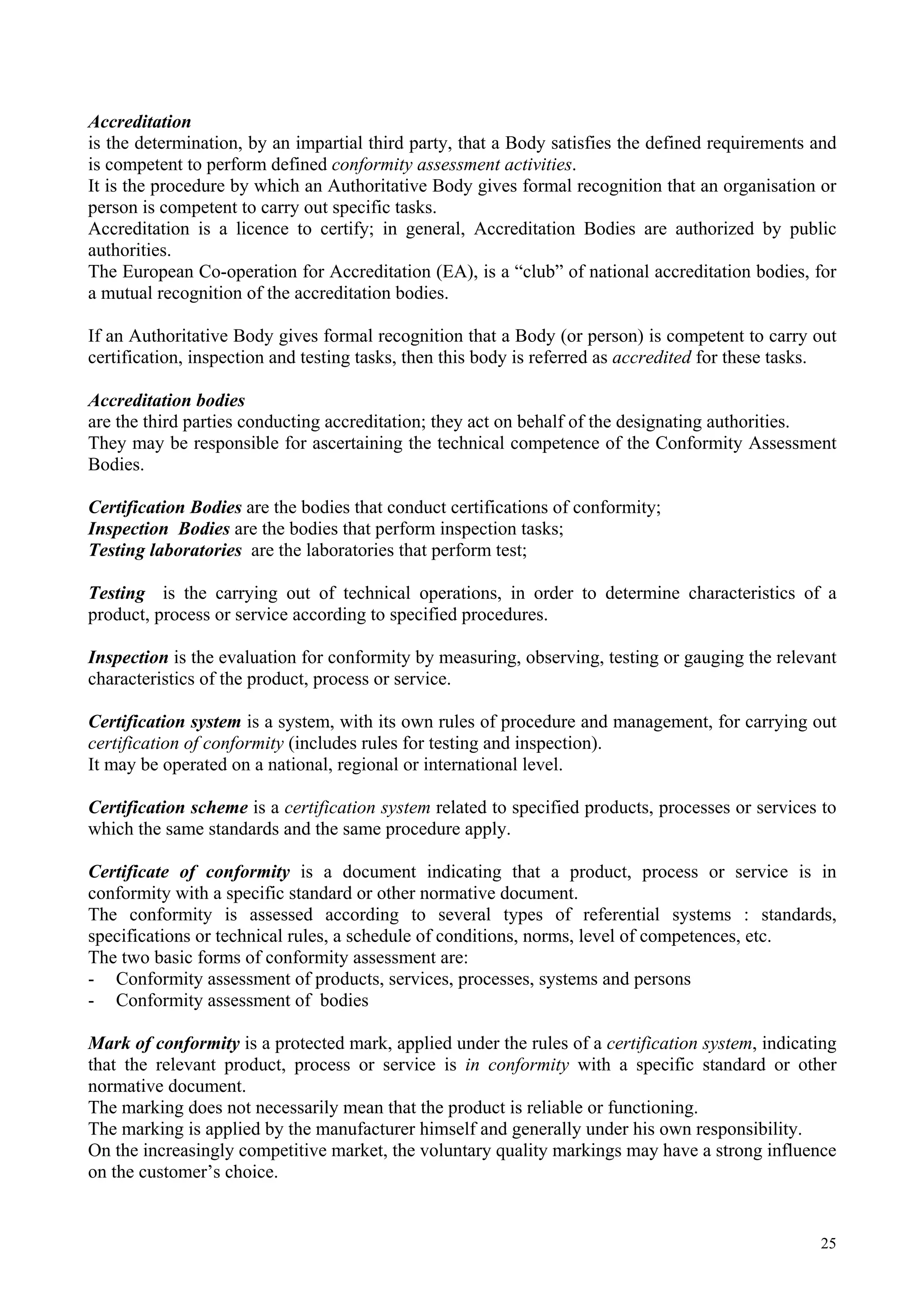 Accreditation
is the determination, by an impartial third party, that a Body satisfies the defined requirements and
is competent to perform defined conformity assessment activities.
It is the procedure by which an Authoritative Body gives formal recognition that an organisation or
person is competent to carry out specific tasks.
Accreditation is a licence to certify; in general, Accreditation Bodies are authorized by public
authorities.
The European Co-operation for Accreditation (EA), is a “club” of national accreditation bodies, for
a mutual recognition of the accreditation bodies.
If an Authoritative Body gives formal recognition that a Body (or person) is competent to carry out
certification, inspection and testing tasks, then this body is referred as accredited for these tasks.
Accreditation bodies
are the third parties conducting accreditation; they act on behalf of the designating authorities.
They may be responsible for ascertaining the technical competence of the Conformity Assessment
Bodies.
Certification Bodies are the bodies that conduct certifications of conformity;
Inspection Bodies are the bodies that perform inspection tasks;
Testing laboratories are the laboratories that perform test;
Testing is the carrying out of technical operations, in order to determine characteristics of a
product, process or service according to specified procedures.
Inspection is the evaluation for conformity by measuring, observing, testing or gauging the relevant
characteristics of the product, process or service.
Certification system is a system, with its own rules of procedure and management, for carrying out
certification of conformity (includes rules for testing and inspection).
It may be operated on a national, regional or international level.
Certification scheme is a certification system related to specified products, processes or services to
which the same standards and the same procedure apply.
Certificate of conformity is a document indicating that a product, process or service is in
conformity with a specific standard or other normative document.
The conformity is assessed according to several types of referential systems : standards,
specifications or technical rules, a schedule of conditions, norms, level of competences, etc.
The two basic forms of conformity assessment are:
- Conformity assessment of products, services, processes, systems and persons
- Conformity assessment of bodies
Mark of conformity is a protected mark, applied under the rules of a certification system, indicating
that the relevant product, process or service is in conformity with a specific standard or other
normative document.
The marking does not necessarily mean that the product is reliable or functioning.
The marking is applied by the manufacturer himself and generally under his own responsibility.
On the increasingly competitive market, the voluntary quality markings may have a strong influence
on the customer’s choice.
25
 