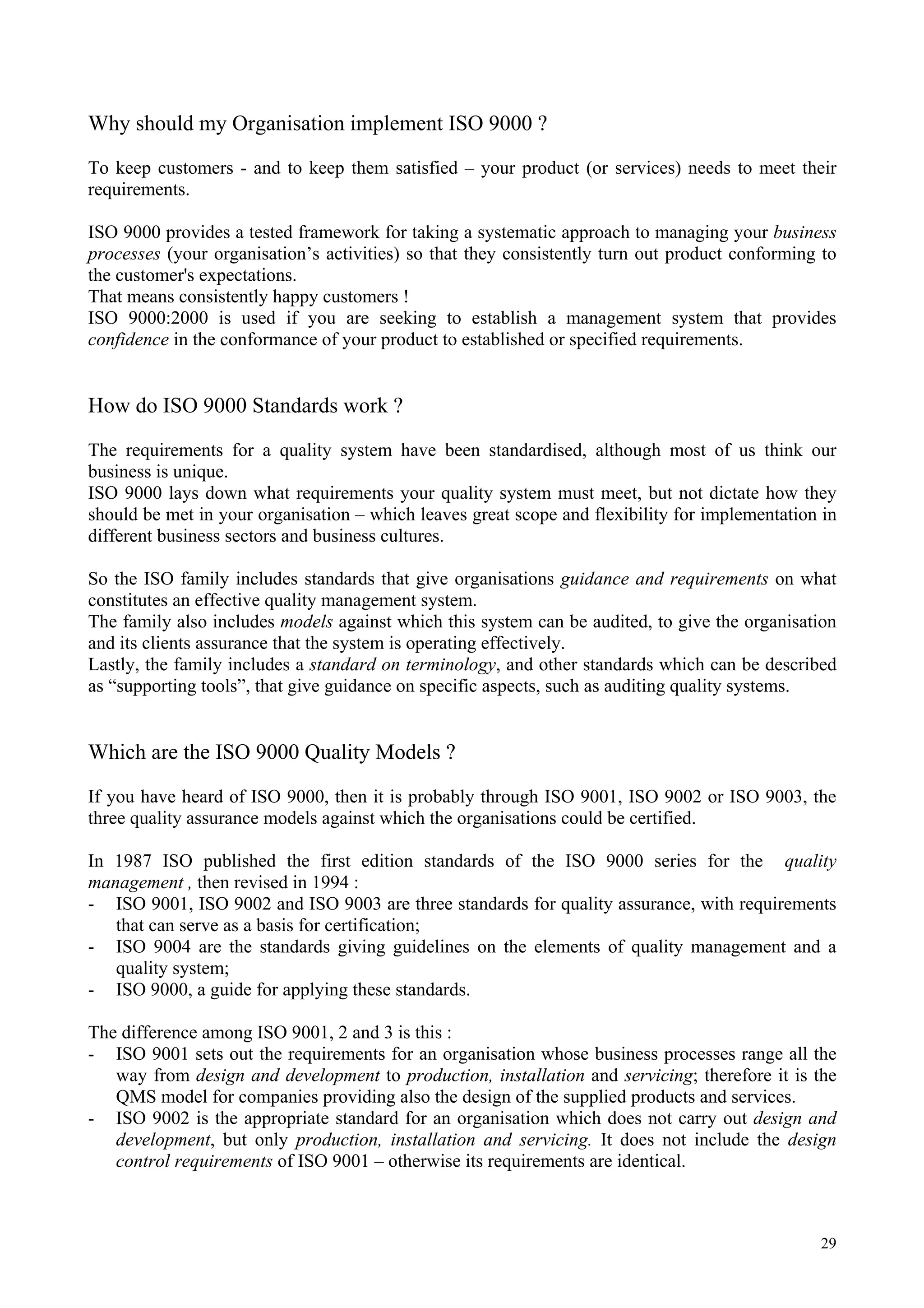 Why should my Organisation implement ISO 9000 ?
To keep customers - and to keep them satisfied – your product (or services) needs to meet their
requirements.
ISO 9000 provides a tested framework for taking a systematic approach to managing your business
processes (your organisation’s activities) so that they consistently turn out product conforming to
the customer's expectations.
That means consistently happy customers !
ISO 9000:2000 is used if you are seeking to establish a management system that provides
confidence in the conformance of your product to established or specified requirements.
How do ISO 9000 Standards work ?
The requirements for a quality system have been standardised, although most of us think our
business is unique.
ISO 9000 lays down what requirements your quality system must meet, but not dictate how they
should be met in your organisation – which leaves great scope and flexibility for implementation in
different business sectors and business cultures.
So the ISO family includes standards that give organisations guidance and requirements on what
constitutes an effective quality management system.
The family also includes models against which this system can be audited, to give the organisation
and its clients assurance that the system is operating effectively.
Lastly, the family includes a standard on terminology, and other standards which can be described
as “supporting tools”, that give guidance on specific aspects, such as auditing quality systems.
Which are the ISO 9000 Quality Models ?
If you have heard of ISO 9000, then it is probably through ISO 9001, ISO 9002 or ISO 9003, the
three quality assurance models against which the organisations could be certified.
In 1987 ISO published the first edition standards of the ISO 9000 series for the quality
management , then revised in 1994 :
- ISO 9001, ISO 9002 and ISO 9003 are three standards for quality assurance, with requirements
that can serve as a basis for certification;
- ISO 9004 are the standards giving guidelines on the elements of quality management and a
quality system;
- ISO 9000, a guide for applying these standards.
The difference among ISO 9001, 2 and 3 is this :
- ISO 9001 sets out the requirements for an organisation whose business processes range all the
way from design and development to production, installation and servicing; therefore it is the
QMS model for companies providing also the design of the supplied products and services.
- ISO 9002 is the appropriate standard for an organisation which does not carry out design and
development, but only production, installation and servicing. It does not include the design
control requirements of ISO 9001 – otherwise its requirements are identical.
29
 