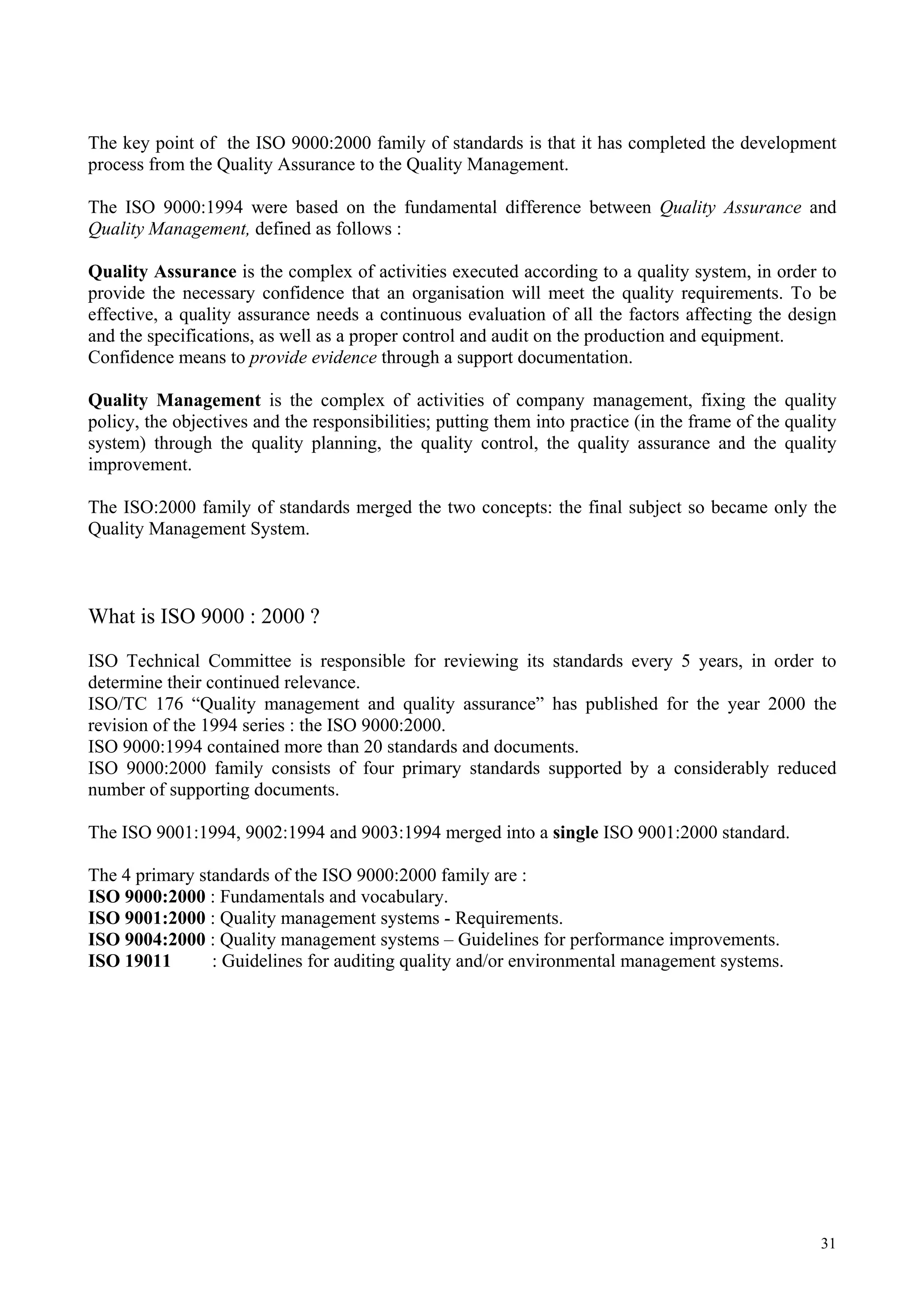 The key point of the ISO 9000:2000 family of standards is that it has completed the development
process from the Quality Assurance to the Quality Management.
The ISO 9000:1994 were based on the fundamental difference between Quality Assurance and
Quality Management, defined as follows :
Quality Assurance is the complex of activities executed according to a quality system, in order to
provide the necessary confidence that an organisation will meet the quality requirements. To be
effective, a quality assurance needs a continuous evaluation of all the factors affecting the design
and the specifications, as well as a proper control and audit on the production and equipment.
Confidence means to provide evidence through a support documentation.
Quality Management is the complex of activities of company management, fixing the quality
policy, the objectives and the responsibilities; putting them into practice (in the frame of the quality
system) through the quality planning, the quality control, the quality assurance and the quality
improvement.
The ISO:2000 family of standards merged the two concepts: the final subject so became only the
Quality Management System.
What is ISO 9000 : 2000 ?
ISO Technical Committee is responsible for reviewing its standards every 5 years, in order to
determine their continued relevance.
ISO/TC 176 “Quality management and quality assurance” has published for the year 2000 the
revision of the 1994 series : the ISO 9000:2000.
ISO 9000:1994 contained more than 20 standards and documents.
ISO 9000:2000 family consists of four primary standards supported by a considerably reduced
number of supporting documents.
The ISO 9001:1994, 9002:1994 and 9003:1994 merged into a single ISO 9001:2000 standard.
The 4 primary standards of the ISO 9000:2000 family are :
ISO 9000:2000 : Fundamentals and vocabulary.
ISO 9001:2000 : Quality management systems - Requirements.
ISO 9004:2000 : Quality management systems – Guidelines for performance improvements.
ISO 19011 : Guidelines for auditing quality and/or environmental management systems.
31
 