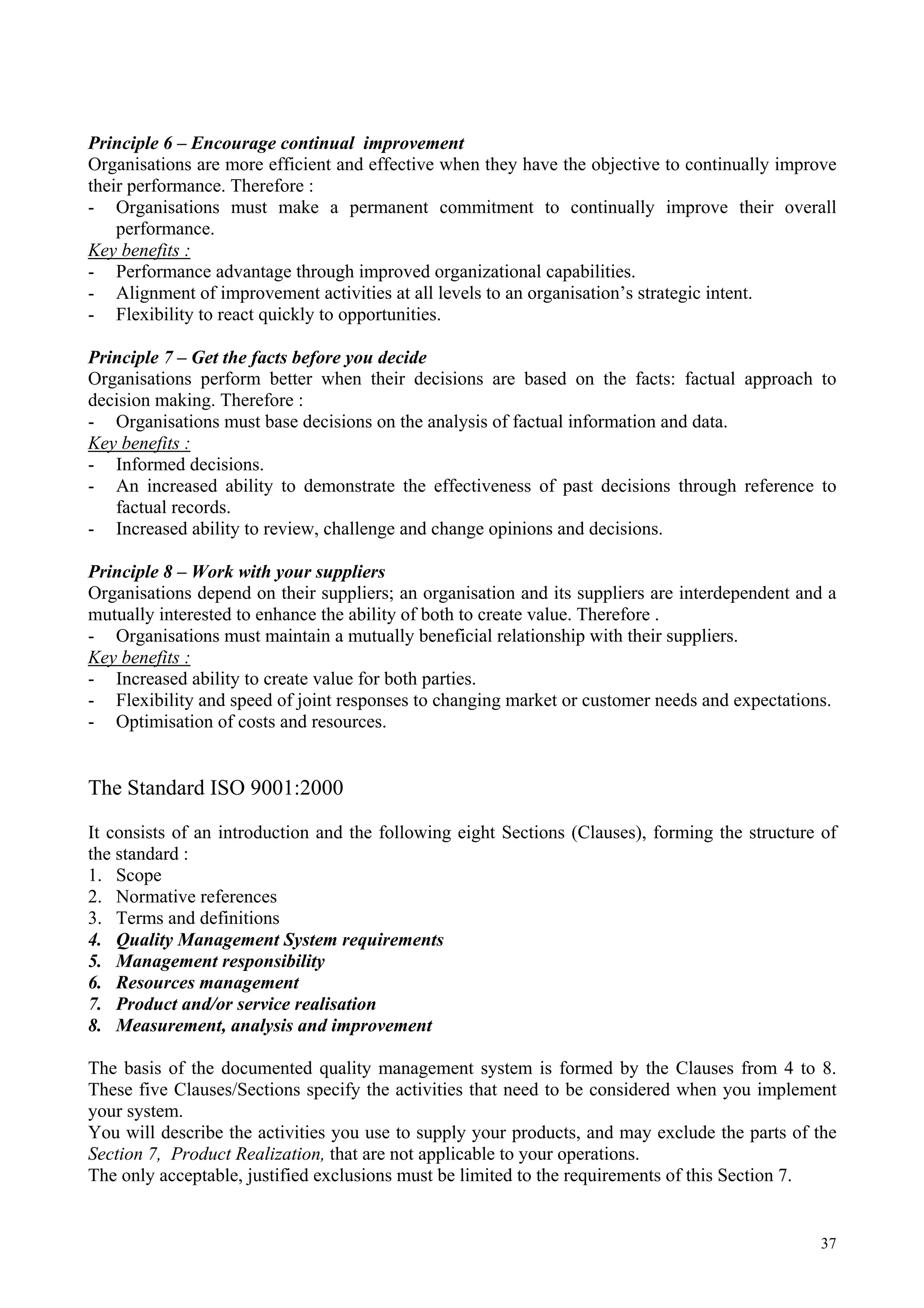 Principle 6 – Encourage continual improvement
Organisations are more efficient and effective when they have the objective to continually improve
their performance. Therefore :
- Organisations must make a permanent commitment to continually improve their overall
performance.
Key benefits :
- Performance advantage through improved organizational capabilities.
- Alignment of improvement activities at all levels to an organisation’s strategic intent.
- Flexibility to react quickly to opportunities.
Principle 7 – Get the facts before you decide
Organisations perform better when their decisions are based on the facts: factual approach to
decision making. Therefore :
- Organisations must base decisions on the analysis of factual information and data.
Key benefits :
- Informed decisions.
- An increased ability to demonstrate the effectiveness of past decisions through reference to
factual records.
- Increased ability to review, challenge and change opinions and decisions.
Principle 8 – Work with your suppliers
Organisations depend on their suppliers; an organisation and its suppliers are interdependent and a
mutually interested to enhance the ability of both to create value. Therefore .
- Organisations must maintain a mutually beneficial relationship with their suppliers.
Key benefits :
- Increased ability to create value for both parties.
- Flexibility and speed of joint responses to changing market or customer needs and expectations.
- Optimisation of costs and resources.
The Standard ISO 9001:2000
It consists of an introduction and the following eight Sections (Clauses), forming the structure of
the standard :
1. Scope
2. Normative references
3. Terms and definitions
4. Quality Management System requirements
5. Management responsibility
6. Resources management
7. Product and/or service realisation
8. Measurement, analysis and improvement
The basis of the documented quality management system is formed by the Clauses from 4 to 8.
These five Clauses/Sections specify the activities that need to be considered when you implement
your system.
You will describe the activities you use to supply your products, and may exclude the parts of the
Section 7, Product Realization, that are not applicable to your operations.
The only acceptable, justified exclusions must be limited to the requirements of this Section 7.
37
 