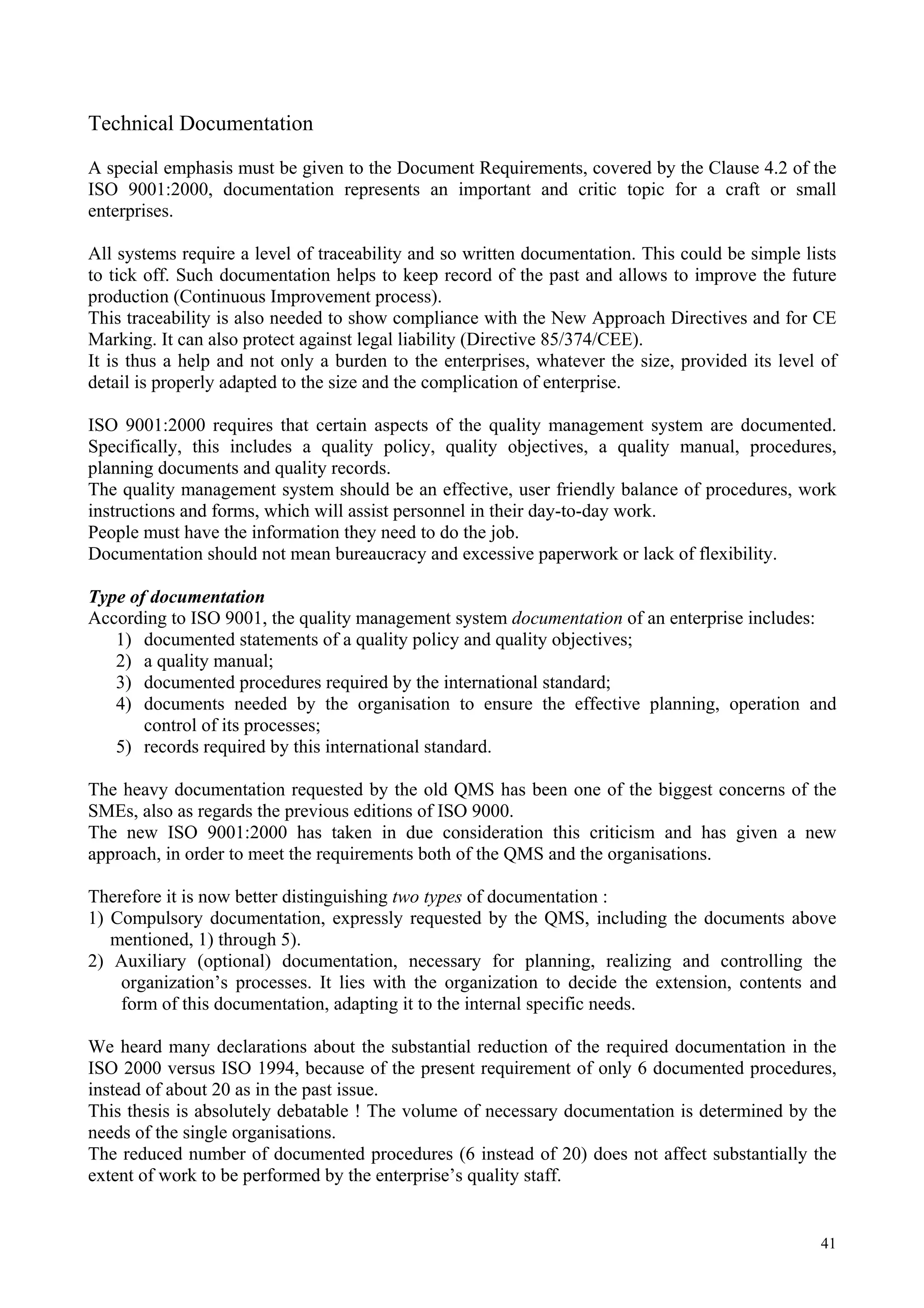 Technical Documentation
A special emphasis must be given to the Document Requirements, covered by the Clause 4.2 of the
ISO 9001:2000, documentation represents an important and critic topic for a craft or small
enterprises.
All systems require a level of traceability and so written documentation. This could be simple lists
to tick off. Such documentation helps to keep record of the past and allows to improve the future
production (Continuous Improvement process).
This traceability is also needed to show compliance with the New Approach Directives and for CE
Marking. It can also protect against legal liability (Directive 85/374/CEE).
It is thus a help and not only a burden to the enterprises, whatever the size, provided its level of
detail is properly adapted to the size and the complication of enterprise.
ISO 9001:2000 requires that certain aspects of the quality management system are documented.
Specifically, this includes a quality policy, quality objectives, a quality manual, procedures,
planning documents and quality records.
The quality management system should be an effective, user friendly balance of procedures, work
instructions and forms, which will assist personnel in their day-to-day work.
People must have the information they need to do the job.
Documentation should not mean bureaucracy and excessive paperwork or lack of flexibility.
Type of documentation
According to ISO 9001, the quality management system documentation of an enterprise includes:
1) documented statements of a quality policy and quality objectives;
2) a quality manual;
3) documented procedures required by the international standard;
4) documents needed by the organisation to ensure the effective planning, operation and
control of its processes;
5) records required by this international standard.
The heavy documentation requested by the old QMS has been one of the biggest concerns of the
SMEs, also as regards the previous editions of ISO 9000.
The new ISO 9001:2000 has taken in due consideration this criticism and has given a new
approach, in order to meet the requirements both of the QMS and the organisations.
Therefore it is now better distinguishing two types of documentation :
1) Compulsory documentation, expressly requested by the QMS, including the documents above
mentioned, 1) through 5).
2) Auxiliary (optional) documentation, necessary for planning, realizing and controlling the
organization’s processes. It lies with the organization to decide the extension, contents and
form of this documentation, adapting it to the internal specific needs.
We heard many declarations about the substantial reduction of the required documentation in the
ISO 2000 versus ISO 1994, because of the present requirement of only 6 documented procedures,
instead of about 20 as in the past issue.
This thesis is absolutely debatable ! The volume of necessary documentation is determined by the
needs of the single organisations.
The reduced number of documented procedures (6 instead of 20) does not affect substantially the
extent of work to be performed by the enterprise’s quality staff.
41
 