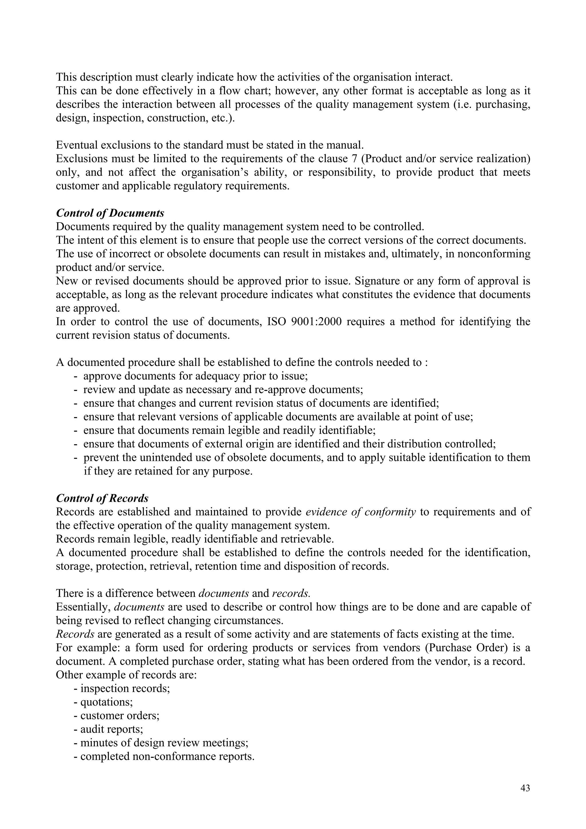 This description must clearly indicate how the activities of the organisation interact.
This can be done effectively in a flow chart; however, any other format is acceptable as long as it
describes the interaction between all processes of the quality management system (i.e. purchasing,
design, inspection, construction, etc.).
Eventual exclusions to the standard must be stated in the manual.
Exclusions must be limited to the requirements of the clause 7 (Product and/or service realization)
only, and not affect the organisation’s ability, or responsibility, to provide product that meets
customer and applicable regulatory requirements.
Control of Documents
Documents required by the quality management system need to be controlled.
The intent of this element is to ensure that people use the correct versions of the correct documents.
The use of incorrect or obsolete documents can result in mistakes and, ultimately, in nonconforming
product and/or service.
New or revised documents should be approved prior to issue. Signature or any form of approval is
acceptable, as long as the relevant procedure indicates what constitutes the evidence that documents
are approved.
In order to control the use of documents, ISO 9001:2000 requires a method for identifying the
current revision status of documents.
A documented procedure shall be established to define the controls needed to :
- approve documents for adequacy prior to issue;
- review and update as necessary and re-approve documents;
- ensure that changes and current revision status of documents are identified;
- ensure that relevant versions of applicable documents are available at point of use;
- ensure that documents remain legible and readily identifiable;
- ensure that documents of external origin are identified and their distribution controlled;
- prevent the unintended use of obsolete documents, and to apply suitable identification to them
if they are retained for any purpose.
Control of Records
Records are established and maintained to provide evidence of conformity to requirements and of
the effective operation of the quality management system.
Records remain legible, readly identifiable and retrievable.
A documented procedure shall be established to define the controls needed for the identification,
storage, protection, retrieval, retention time and disposition of records.
There is a difference between documents and records.
Essentially, documents are used to describe or control how things are to be done and are capable of
being revised to reflect changing circumstances.
Records are generated as a result of some activity and are statements of facts existing at the time.
For example: a form used for ordering products or services from vendors (Purchase Order) is a
document. A completed purchase order, stating what has been ordered from the vendor, is a record.
Other example of records are:
- inspection records;
- quotations;
- customer orders;
- audit reports;
- minutes of design review meetings;
- completed non-conformance reports.
43
 