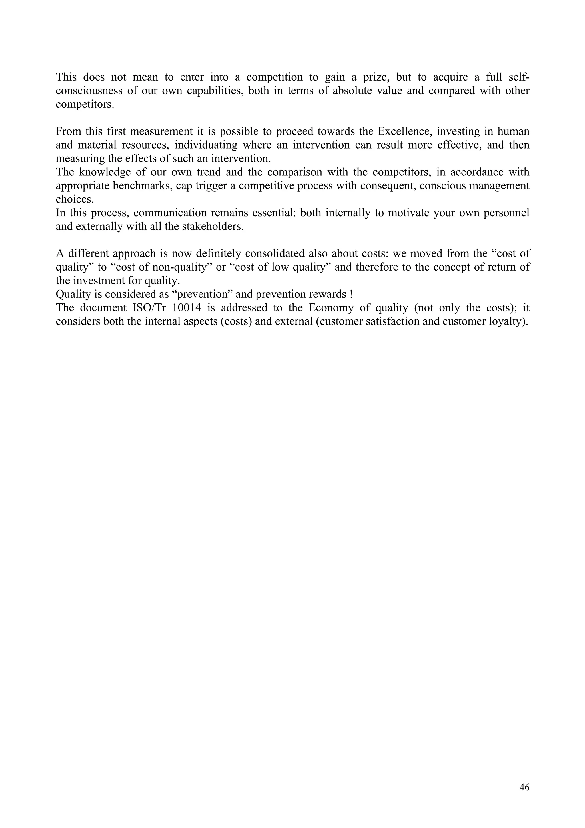 This does not mean to enter into a competition to gain a prize, but to acquire a full self-
consciousness of our own capabilities, both in terms of absolute value and compared with other
competitors.
From this first measurement it is possible to proceed towards the Excellence, investing in human
and material resources, individuating where an intervention can result more effective, and then
measuring the effects of such an intervention.
The knowledge of our own trend and the comparison with the competitors, in accordance with
appropriate benchmarks, cap trigger a competitive process with consequent, conscious management
choices.
In this process, communication remains essential: both internally to motivate your own personnel
and externally with all the stakeholders.
A different approach is now definitely consolidated also about costs: we moved from the “cost of
quality” to “cost of non-quality” or “cost of low quality” and therefore to the concept of return of
the investment for quality.
Quality is considered as “prevention” and prevention rewards !
The document ISO/Tr 10014 is addressed to the Economy of quality (not only the costs); it
considers both the internal aspects (costs) and external (customer satisfaction and customer loyalty).
46
 