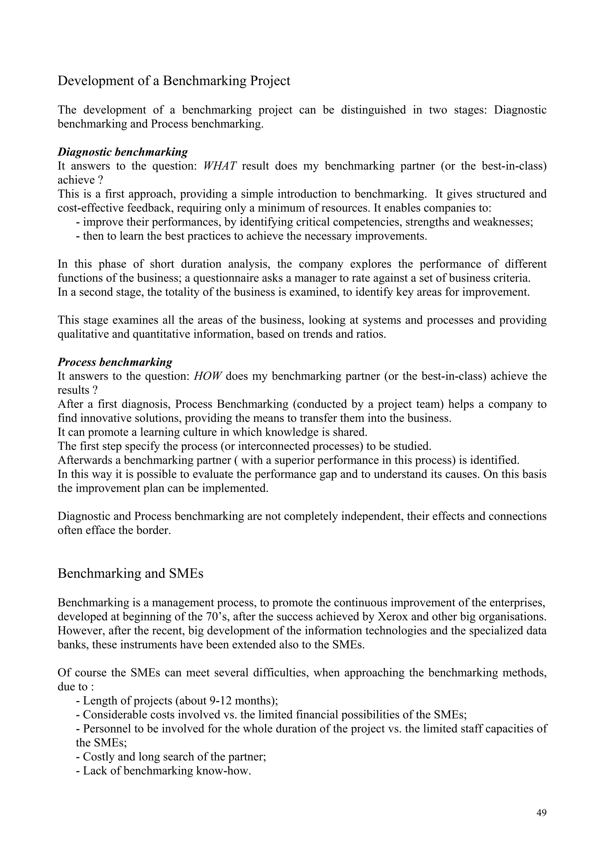 Development of a Benchmarking Project
The development of a benchmarking project can be distinguished in two stages: Diagnostic
benchmarking and Process benchmarking.
Diagnostic benchmarking
It answers to the question: WHAT result does my benchmarking partner (or the best-in-class)
achieve ?
This is a first approach, providing a simple introduction to benchmarking. It gives structured and
cost-effective feedback, requiring only a minimum of resources. It enables companies to:
- improve their performances, by identifying critical competencies, strengths and weaknesses;
- then to learn the best practices to achieve the necessary improvements.
In this phase of short duration analysis, the company explores the performance of different
functions of the business; a questionnaire asks a manager to rate against a set of business criteria.
In a second stage, the totality of the business is examined, to identify key areas for improvement.
This stage examines all the areas of the business, looking at systems and processes and providing
qualitative and quantitative information, based on trends and ratios.
Process benchmarking
It answers to the question: HOW does my benchmarking partner (or the best-in-class) achieve the
results ?
After a first diagnosis, Process Benchmarking (conducted by a project team) helps a company to
find innovative solutions, providing the means to transfer them into the business.
It can promote a learning culture in which knowledge is shared.
The first step specify the process (or interconnected processes) to be studied.
Afterwards a benchmarking partner ( with a superior performance in this process) is identified.
In this way it is possible to evaluate the performance gap and to understand its causes. On this basis
the improvement plan can be implemented.
Diagnostic and Process benchmarking are not completely independent, their effects and connections
often efface the border.
Benchmarking and SMEs
Benchmarking is a management process, to promote the continuous improvement of the enterprises,
developed at beginning of the 70’s, after the success achieved by Xerox and other big organisations.
However, after the recent, big development of the information technologies and the specialized data
banks, these instruments have been extended also to the SMEs.
Of course the SMEs can meet several difficulties, when approaching the benchmarking methods,
due to :
- Length of projects (about 9-12 months);
- Considerable costs involved vs. the limited financial possibilities of the SMEs;
- Personnel to be involved for the whole duration of the project vs. the limited staff capacities of
the SMEs;
- Costly and long search of the partner;
- Lack of benchmarking know-how.
49
 