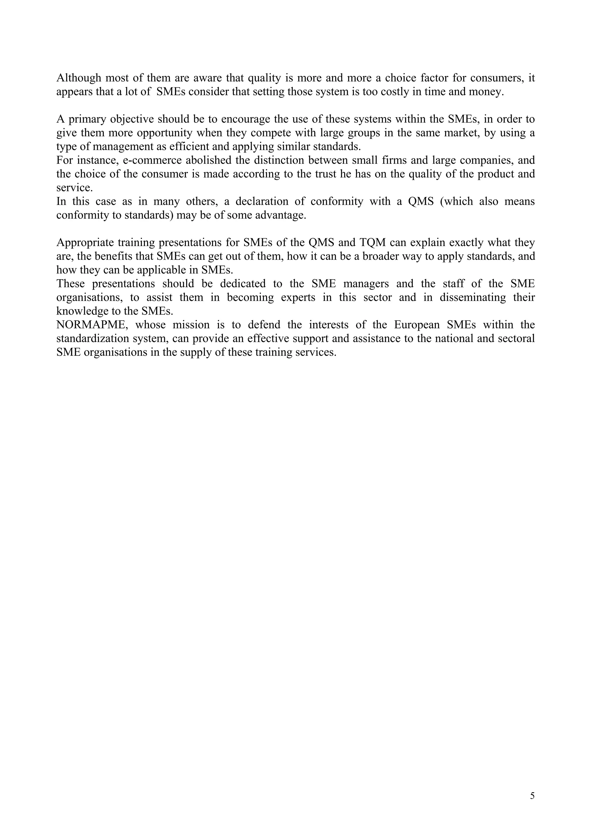 Although most of them are aware that quality is more and more a choice factor for consumers, it
appears that a lot of SMEs consider that setting those system is too costly in time and money.
A primary objective should be to encourage the use of these systems within the SMEs, in order to
give them more opportunity when they compete with large groups in the same market, by using a
type of management as efficient and applying similar standards.
For instance, e-commerce abolished the distinction between small firms and large companies, and
the choice of the consumer is made according to the trust he has on the quality of the product and
service.
In this case as in many others, a declaration of conformity with a QMS (which also means
conformity to standards) may be of some advantage.
Appropriate training presentations for SMEs of the QMS and TQM can explain exactly what they
are, the benefits that SMEs can get out of them, how it can be a broader way to apply standards, and
how they can be applicable in SMEs.
These presentations should be dedicated to the SME managers and the staff of the SME
organisations, to assist them in becoming experts in this sector and in disseminating their
knowledge to the SMEs.
NORMAPME, whose mission is to defend the interests of the European SMEs within the
standardization system, can provide an effective support and assistance to the national and sectoral
SME organisations in the supply of these training services.
5
 