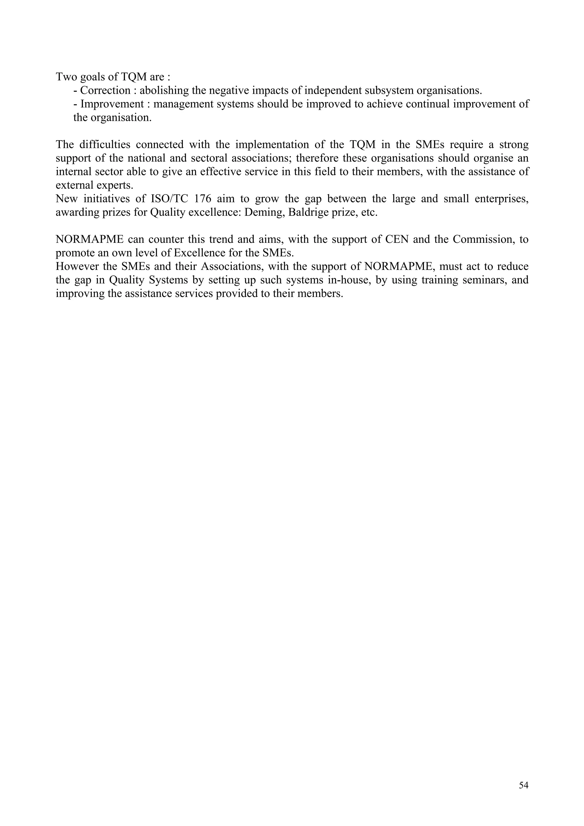 54
Two goals of TQM are :
- Correction : abolishing the negative impacts of independent subsystem organisations.
- Improvement : management systems should be improved to achieve continual improvement of
the organisation.
The difficulties connected with the implementation of the TQM in the SMEs require a strong
support of the national and sectoral associations; therefore these organisations should organise an
internal sector able to give an effective service in this field to their members, with the assistance of
external experts.
New initiatives of ISO/TC 176 aim to grow the gap between the large and small enterprises,
awarding prizes for Quality excellence: Deming, Baldrige prize, etc.
NORMAPME can counter this trend and aims, with the support of CEN and the Commission, to
promote an own level of Excellence for the SMEs.
However the SMEs and their Associations, with the support of NORMAPME, must act to reduce
the gap in Quality Systems by setting up such systems in-house, by using training seminars, and
improving the assistance services provided to their members.
 