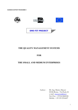 BUSINESS SUPPORT PROGRAMME II
SME-FIT PROJECT
THE QUALITY MANAGEMENT SYSTEMS
FOR
THE SMALL AND MEDIUM ENTERPRISES
Author : Dr. Ing. Matteo Mazzei
00186 Roma - Via Paola 24
e-mail : mazzei.m@tin.it
Tel./Fax : +39 06 6868328
Mobile : +39 339 2916607
1
 