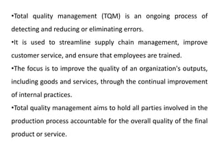 •Total quality management (TQM) is an ongoing process of
detecting and reducing or eliminating errors.
•It is used to streamline supply chain management, improve
customer service, and ensure that employees are trained.
•The focus is to improve the quality of an organization's outputs,
including goods and services, through the continual improvement
of internal practices.
•Total quality management aims to hold all parties involved in the
production process accountable for the overall quality of the final
product or service.
 