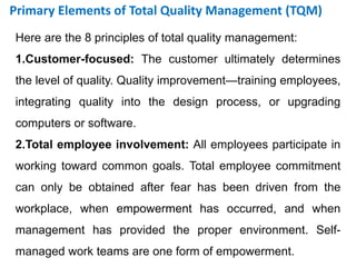 Here are the 8 principles of total quality management:
1.Customer-focused: The customer ultimately determines
the level of quality. Quality improvement—training employees,
integrating quality into the design process, or upgrading
computers or software.
2.Total employee involvement: All employees participate in
working toward common goals. Total employee commitment
can only be obtained after fear has been driven from the
workplace, when empowerment has occurred, and when
management has provided the proper environment. Self-
managed work teams are one form of empowerment.
Primary Elements of Total Quality Management (TQM)
 