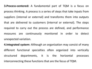 3.Process-centered: A fundamental part of TQM is a focus on
process thinking. A process is a series of steps that take inputs from
suppliers (internal or external) and transforms them into outputs
that are delivered to customers (internal or external). The steps
required to carry out the process are defined, and performance
measures are continuously monitored in order to detect
unexpected variation.
4.Integrated system: Although an organization may consist of many
different functional specialties often organized into vertically
structured departments, it is the horizontal processes
interconnecting these functions that are the focus of TQM.
 