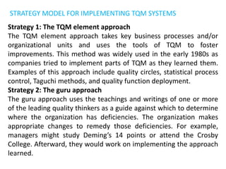 STRATEGY MODEL FOR IMPLEMENTING TQM SYSTEMS
Strategy 1: The TQM element approach
The TQM element approach takes key business processes and/or
organizational units and uses the tools of TQM to foster
improvements. This method was widely used in the early 1980s as
companies tried to implement parts of TQM as they learned them.
Examples of this approach include quality circles, statistical process
control, Taguchi methods, and quality function deployment.
Strategy 2: The guru approach
The guru approach uses the teachings and writings of one or more
of the leading quality thinkers as a guide against which to determine
where the organization has deficiencies. The organization makes
appropriate changes to remedy those deficiencies. For example,
managers might study Deming’s 14 points or attend the Crosby
College. Afterward, they would work on implementing the approach
learned.
 
