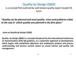 Quality by Design (QbD)
is a concept first outlined by well-known quality expert Joseph M.
Juran.
RIPS 22
“Quality can be planned and most quality crises and problems relate
to the way in which quality was planned in the first place.”
Juran on Quality by Design (1992)
Quality- by-design (QbD) is a concept introduced by the International Conference
on Harmonization (ICH) Q8 guideline, as a systematic approach to development,
which begins with predefined objectives and emphasizes product and process
understanding and process control, based on sound science and quality risk
management.
 