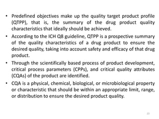 • Predefined objectives make up the quality target product profile
(QTPP), that is, the summary of the drug product quality
characteristics that ideally should be achieved.
• According to the ICH Q8 guideline, QTPP is a prospective summary
of the quality characteristics of a drug product to ensure the
desired quality, taking into account safety and efficacy of that drug
product.
• Through the scientifically based process of product development,
critical process parameters (CPPs), and critical quality attributes
(CQAs) of the product are identified.
• CQA is a physical, chemical, biological, or microbiological property
or characteristic that should be within an appropriate limit, range,
or distribution to ensure the desired product quality.
23
 