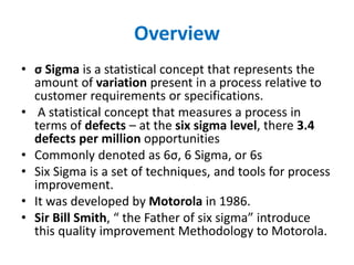 Overview
• σ Sigma is a statistical concept that represents the
amount of variation present in a process relative to
customer requirements or specifications.
• A statistical concept that measures a process in
terms of defects – at the six sigma level, there 3.4
defects per million opportunities
• Commonly denoted as 6σ, 6 Sigma, or 6s
• Six Sigma is a set of techniques, and tools for process
improvement.
• It was developed by Motorola in 1986.
• Sir Bill Smith, “ the Father of six sigma” introduce
this quality improvement Methodology to Motorola.
 