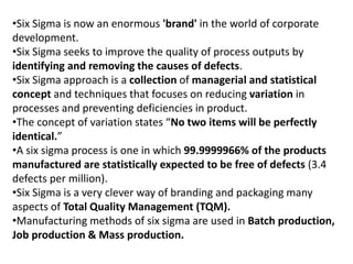 •Six Sigma is now an enormous 'brand' in the world of corporate
development.
•Six Sigma seeks to improve the quality of process outputs by
identifying and removing the causes of defects.
•Six Sigma approach is a collection of managerial and statistical
concept and techniques that focuses on reducing variation in
processes and preventing deficiencies in product.
•The concept of variation states “No two items will be perfectly
identical.”
•A six sigma process is one in which 99.9999966% of the products
manufactured are statistically expected to be free of defects (3.4
defects per million).
•Six Sigma is a very clever way of branding and packaging many
aspects of Total Quality Management (TQM).
•Manufacturing methods of six sigma are used in Batch production,
Job production & Mass production.
 