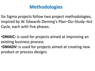 Six Sigma projects follow two project methodologies,
inspired by W. Edwards Deming's Plan–Do–Study–Act
Cycle, each with five phases.
•DMAIC: is used for projects aimed at improving an
existing business process
•DMADV: is used for projects aimed at creating new
product or process designs
Methodologies
 