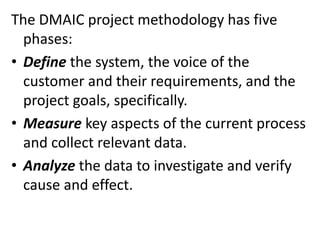 The DMAIC project methodology has five
phases:
• Define the system, the voice of the
customer and their requirements, and the
project goals, specifically.
• Measure key aspects of the current process
and collect relevant data.
• Analyze the data to investigate and verify
cause and effect.
 