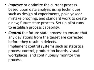 • Improve or optimize the current process
based upon data analysis using techniques
such as design of experiments, poka yokeor
mistake proofing, and standard work to create
a new, future state process. Set up pilot runs
to establish process capability.
• Control the future state process to ensure that
any deviations from the target are corrected
before they result in defects.
Implement control systems such as statistical
process control, production boards, visual
workplaces, and continuously monitor the
process.
 