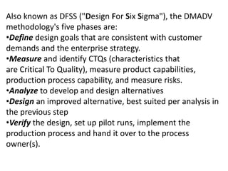 Also known as DFSS ("Design For Six Sigma"), the DMADV
methodology's five phases are:
•Define design goals that are consistent with customer
demands and the enterprise strategy.
•Measure and identify CTQs (characteristics that
are Critical To Quality), measure product capabilities,
production process capability, and measure risks.
•Analyze to develop and design alternatives
•Design an improved alternative, best suited per analysis in
the previous step
•Verify the design, set up pilot runs, implement the
production process and hand it over to the process
owner(s).
 