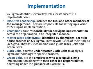 Implementation
Six Sigma identifies several key roles for its successful
implementation:-
• Executive Leadership, includes the CEO and other members of
top management. They are responsible for setting up a vision
for Six Sigma implementation.
• Champions, take responsibility for Six Sigma implementation
across the organization in an integrated manner.
• Master Black Belts (MBB), identified by champions, act as in-
house coaches on Six Sigma. They devote 100% of their time to
Six Sigma. They assist champions and guide Black Belts and
Green Belts.
• Black Belts, operate under Master Black Belts to apply Six
Sigma methodology to specific projects.
• Green Belts, are the employees who take up Six Sigma
implementation along with their other job responsibilities,
operating under the guidance of Black Belts.
 
