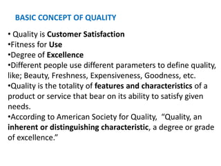 BASIC CONCEPT OF QUALITY
• Quality is Customer Satisfaction
•Fitness for Use
•Degree of Excellence
•Different people use different parameters to define quality,
like; Beauty, Freshness, Expensiveness, Goodness, etc.
•Quality is the totality of features and characteristics of a
product or service that bear on its ability to satisfy given
needs.
•According to American Society for Quality, “Quality, an
inherent or distinguishing characteristic, a degree or grade
of excellence.”
 