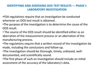 IDENTIFYING AND ASSESSING OOS TEST RESULTS — PHASE I:
LABORATORY INVESTIGATION
•FDA regulations require that an investigation be conducted
whenever an OOS test result is obtained .
•The purpose of the investigation is to determine the cause of the
OOS result.
• The source of the OOS result should be identified either as an
aberration of the measurement process or an aberration of the
manufacturing process.
•The regulations require that a written record of the investigation be
made, including the conclusions and follow-up.
•The investigation should be thorough, timely, unbiased, well-
documented, and scientifically sound.
•The first phase of such an investigation should include an initial
assessment of the accuracy of the laboratory's data.
 