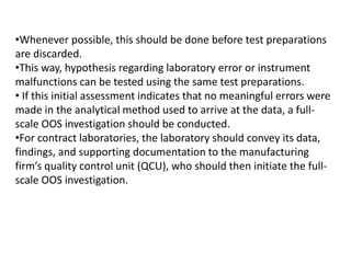 •Whenever possible, this should be done before test preparations
are discarded.
•This way, hypothesis regarding laboratory error or instrument
malfunctions can be tested using the same test preparations.
• If this initial assessment indicates that no meaningful errors were
made in the analytical method used to arrive at the data, a full-
scale OOS investigation should be conducted.
•For contract laboratories, the laboratory should convey its data,
findings, and supporting documentation to the manufacturing
firm’s quality control unit (QCU), who should then initiate the full-
scale OOS investigation.
 