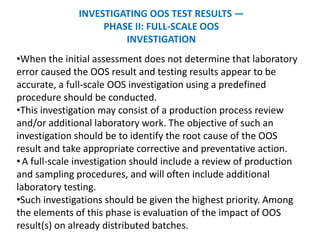 INVESTIGATING OOS TEST RESULTS —
PHASE II: FULL-SCALE OOS
INVESTIGATION
•When the initial assessment does not determine that laboratory
error caused the OOS result and testing results appear to be
accurate, a full-scale OOS investigation using a predefined
procedure should be conducted.
•This investigation may consist of a production process review
and/or additional laboratory work. The objective of such an
investigation should be to identify the root cause of the OOS
result and take appropriate corrective and preventative action.
•A full-scale investigation should include a review of production
and sampling procedures, and will often include additional
laboratory testing.
•Such investigations should be given the highest priority. Among
the elements of this phase is evaluation of the impact of OOS
result(s) on already distributed batches.
 
