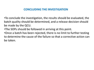 CONCLUDING THE INVESTIGATION
•To conclude the investigation, the results should be evaluated, the
batch quality should be determined, and a release decision should
be made by the QCU.
•The SOPs should be followed in arriving at this point.
•Once a batch has been rejected, there is no limit to further testing
to determine the cause of the failure so that a corrective action can
be taken.
 