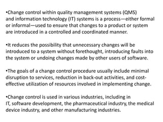 •Change control within quality management systems (QMS)
and information technology (IT) systems is a process—either formal
or informal—used to ensure that changes to a product or system
are introduced in a controlled and coordinated manner.
•It reduces the possibility that unnecessary changes will be
introduced to a system without forethought, introducing faults into
the system or undoing changes made by other users of software.
•The goals of a change control procedure usually include minimal
disruption to services, reduction in back-out activities, and cost-
effective utilization of resources involved in implementing change.
•Change control is used in various industries, including in
IT, software development, the pharmaceutical industry, the medical
device industry, and other manufacturing industries.
 