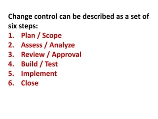 Change control can be described as a set of
six steps:
1. Plan / Scope
2. Assess / Analyze
3. Review / Approval
4. Build / Test
5. Implement
6. Close
 