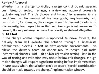 Review / Approval
Whether it's a change controller, change control board, steering
committee, or project manager, a review and approval process is
typically required. The plan/scope and impact/risk assessments are
considered in the context of business goals, requirements, and
resources. If, for example, the change request is deemed to address a
low severity, low impact issue that requires significant resources to
correct, the request may be made low priority or shelved altogether.
Build / Test
If the change control request is approved to move forward, the
delivery team will execute the solution through a small-scale
development process in test or development environments. This
allows the delivery team an opportunity to design and make
incremental changes, with unit and/or regression testing.Little in the
way of testing and validation may occur for low-risk changes, though
major changes will require significant testing before implementation.
In rare cases where the solution can't be tested, special consideration
should be made towards the change/implementation window.
 
