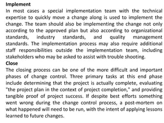 Implement
In most cases a special implementation team with the technical
expertise to quickly move a change along is used to implement the
change. The team should also be implementing the change not only
according to the approved plan but also according to organizational
standards, industry standards, and quality management
standards. The implementation process may also require additional
staff responsibilities outside the implementation team, including
stakeholders who may be asked to assist with trouble shooting.
Close
The closing process can be one of the more difficult and important
phases of change control. Three primary tasks at this end phase
include determining that the project is actually complete, evaluating
"the project plan in the context of project completion," and providing
tangible proof of project success. If despite best efforts something
went wrong during the change control process, a post-mortem on
what happened will need to be run, with the intent of applying lessons
learned to future changes.
 