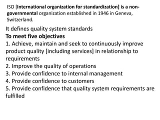 ISO [International organization for standardization] is a non-
governmental organization established in 1946 in Geneva,
Switzerland.
It defines quality system standards
To meet five objectives
1. Achieve, maintain and seek to continuously improve
product quality [including services] in relationship to
requirements
2. Improve the quality of operations
3. Provide confidence to internal management
4. Provide confidence to customers
5. Provide confidence that quality system requirements are
fulfilled
 