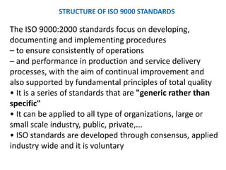 STRUCTURE OF ISO 9000 STANDARDS
The ISO 9000:2000 standards focus on developing,
documenting and implementing procedures
– to ensure consistently of operations
– and performance in production and service delivery
processes, with the aim of continual improvement and
also supported by fundamental principles of total quality
• It is a series of standards that are "generic rather than
specific"
• It can be applied to all type of organizations, large or
small scale industry, public, private,...
• ISO standards are developed through consensus, applied
industry wide and it is voluntary
 