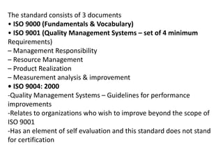 The standard consists of 3 documents
• ISO 9000 (Fundamentals & Vocabulary)
• ISO 9001 (Quality Management Systems – set of 4 minimum
Requirements)
– Management Responsibility
– Resource Management
– Product Realization
– Measurement analysis & improvement
• ISO 9004: 2000
-Quality Management Systems – Guidelines for performance
improvements
-Relates to organizations who wish to improve beyond the scope of
ISO 9001
-Has an element of self evaluation and this standard does not stand
for certification
 