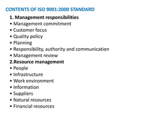 CONTENTS OF ISO 9001:2000 STANDARD
1. Management responsibilities
• Management commitment
• Customer focus
• Quality policy
• Planning
• Responsibility, authority and communication
• Management review
2.Resource management
• People
• Infrastructure
• Work environment
• Information
• Suppliers
• Natural resources
• Financial resources
 