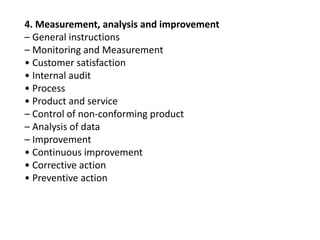 4. Measurement, analysis and improvement
– General instructions
– Monitoring and Measurement
• Customer satisfaction
• Internal audit
• Process
• Product and service
– Control of non-conforming product
– Analysis of data
– Improvement
• Continuous improvement
• Corrective action
• Preventive action
 