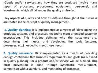 •Goods and/or services and how they are produced involve many
types of processes, procedures, equipment, personnel, and
investments, which all fall under the quality umbrella.
•Key aspects of quality and how it's diffused throughout the business
are rooted in the concept of quality management.
1. Quality planning: It is implemented as a means of "developing the
products, systems, and processes needed to meet or exceed customer
expectations. This includes defining who the customers are,
determining their needs, and developing the tools (systems,
processes, etc.) needed to meet those needs.
2. Quality assurance: Iti s implemented as a means of providing
enough confidence that business requirements and goals (as outlined
in quality planning) for a product and/or service will be fulfilled. This
error prevention is done through systematic measurement,
comparison with a standard, and monitoring of processes.
 