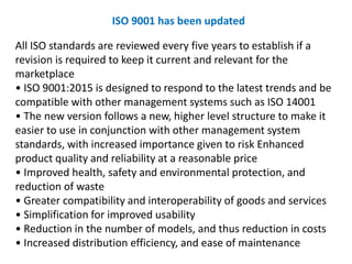 All ISO standards are reviewed every five years to establish if a
revision is required to keep it current and relevant for the
marketplace
• ISO 9001:2015 is designed to respond to the latest trends and be
compatible with other management systems such as ISO 14001
• The new version follows a new, higher level structure to make it
easier to use in conjunction with other management system
standards, with increased importance given to risk Enhanced
product quality and reliability at a reasonable price
• Improved health, safety and environmental protection, and
reduction of waste
• Greater compatibility and interoperability of goods and services
• Simplification for improved usability
• Reduction in the number of models, and thus reduction in costs
• Increased distribution efficiency, and ease of maintenance
ISO 9001 has been updated
 