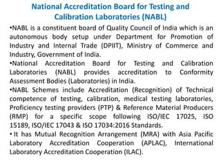 National Accreditation Board for Testing and
Calibration Laboratories (NABL)
•NABL is a constituent board of Quality Council of India which is an
autonomous body setup under Department for Promotion of
Industry and Internal Trade (DPIIT), Ministry of Commerce and
Industry, Government of India.
•National Accreditation Board for Testing and Calibration
Laboratories (NABL) provides accreditation to Conformity
Assessment Bodies (Laboratories) in India.
•NABL Schemes include Accreditation (Recognition) of Technical
competence of testing, calibration, medical testing laboratories,
Proficiency testing providers (PTP) & Reference Material Producers
(RMP) for a specific scope following ISO/IEC 17025, ISO
15189, ISO/IEC 17043 & ISO 17034:2016 Standards.
• It has Mutual Recognition Arrangement (MRA) with Asia Pacific
Laboratory Accreditation Cooperation (APLAC), International
Laboratory Accreditation Cooperation (ILAC).
 