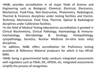 •NABL provides accreditation in all major fields of Science and
Engineering such as Biological, Chemical, Electrical, Electronics,
Mechanical, Fluid-Flow, Non-Destructive, Photometry, Radiological,
Thermal & Forensics disciplines under testing facilities and Electro-
Technical, Mechanical, Fluid Flow, Thermal, Optical & Radiological
disciplines under Calibration facilities.
•In the field of Medical Testing laboratories accreditation is granted in
Clinical Biochemistry, Clinical Pathology, Haematology & Immuno-
haematology, Microbiology & Serology, Histopathology,
cytopathology, Genetics, Nuclear Medicine (In-vitro tests only)
disciplines.
•In addition, NABL offers accreditation for Proficiency testing
providers & Reference Material producers for which it has APLAC
MRA.
•NABL being a governmental body conducts integrated assessments
with regulators such as FSSAI, EIC, APEDA, etc. Integrated assessments
simplify the process of recognition.
 