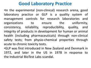 Good Laboratory Practice
•In the experimental (non-clinical) research arena, good
laboratory practice or GLP is a quality system of
management controls for research laboratories and
organizations to ensure the uniformity,
consistency, reliability, reproducibility, quality, and
integrity of products in development for human or animal
health (including pharmaceuticals) through non-clinical
safety tests; from physio-chemical properties through
acute to chronic toxicity tests.
•GLP was first introduced in New Zealand and Denmark in
1972, and later in the US in 1978 in response to
the Industrial BioTest Labs scandal.
 