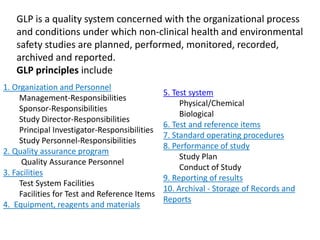 1. Organization and Personnel
Management-Responsibilities
Sponsor-Responsibilities
Study Director-Responsibilities
Principal Investigator-Responsibilities
Study Personnel-Responsibilities
2. Quality assurance program
Quality Assurance Personnel
3. Facilities
Test System Facilities
Facilities for Test and Reference Items
4. Equipment, reagents and materials
5. Test system
Physical/Chemical
Biological
6. Test and reference items
7. Standard operating procedures
8. Performance of study
Study Plan
Conduct of Study
9. Reporting of results
10. Archival - Storage of Records and
Reports
GLP is a quality system concerned with the organizational process
and conditions under which non-clinical health and environmental
safety studies are planned, performed, monitored, recorded,
archived and reported.
GLP principles include
 