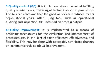 3.Quality control (QC): It is implemented as a means of fulfilling
quality requirements, reviewing all factors involved in production.
The business confirms that the good or service produced meets
organizational goals, often using tools such as operational
auditing and inspection. QC is focused on process output.
4.Quality improvement: It is implemented as a means of
providing mechanisms for the evaluation and improvement of
processes, etc. in the light of their efficiency, effectiveness, and
flexibility. This may be done with noticeably significant changes
or incrementally via continual improvement.
 