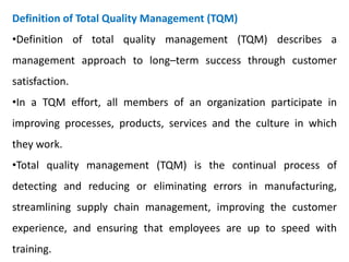 Definition of Total Quality Management (TQM)
•Definition of total quality management (TQM) describes a
management approach to long–term success through customer
satisfaction.
•In a TQM effort, all members of an organization participate in
improving processes, products, services and the culture in which
they work.
•Total quality management (TQM) is the continual process of
detecting and reducing or eliminating errors in manufacturing,
streamlining supply chain management, improving the customer
experience, and ensuring that employees are up to speed with
training.
 